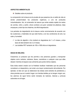 ASPECTOS AMBIENTALES

        Detalles sobre el producto.

La composición de la basura es la prueba de que pasamos de un estilo de vida en
donde     predominaban     los   productos   orgánicos,   a   uno   de   productos
industrializados. Así, el contenedor de basura que antes estaba repleto de restos
de comida, vidrio y cartón, ahora contiene una gran variedad de plásticos, latas
empaques y todo tipo de chatarras, de difícil degradación.

Los periodos de degradación de la basura varían enormemente de acuerdo con
las sustancias y materiales de que está hecha y con las condiciones de aire, luz
solar y humedad.

    La tela de algodón o lino tardará en degradarse de 1 a 5 meses y otros
        tipos de tela tardarán de 2 a 3 meses.
    Las botellas PET tardarán de 100 a 1000 años en degradarse.




IDEAS DE MEJORA

Crearemos un producto que les permita a las personas guardar y transportar
objetos como carteras, celulares, llaves, cosméticos o cualquier cosa que ellas
deseen mientras el espacio sea suficiente para portar dichos objetos.

Esta bolsa estará creada con la finalidad reutilizar materiales que las personas
consideran un desperdicio y así evitar una mayor contaminación del ambiente. Por
ejemplo, la tela con que se elaboraran las bolsas será extraída de pantalones y
otras prendas que en nuestro hogar o en tiendas textiles ya no tengan ningún uso,
los adornos de igual forma serán tomados de botones, listones y pinturas
sobrantes en el hogar.




                                                                                 4
 