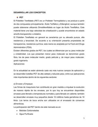 DESARROLLAR LOS CONCEPTOS

       PET
El Polietilen Tereftalato (PET) es un Poliéster Termoplástico y se produce a partir
de dos compuestos principalmente: Ácido Terftálico y Etilenglicol, aunque también
puede obtenerse utilizando Dimetiltereftalato en lugar de Ácido Tereftálico. Este
material tiene una baja velocidad de cristalización y puede encontrarse en estado
amorfo-transparente o cristalino.
El Polietilen Tereftalato en general se caracteriza por su elevada pureza, alta
resistencia y tenacidad. De acuerdo a su orientación presenta propiedades de
transparencia, resistencia química; esta resina es aceptada por la Food and Drugs
Administration (FDA).
Existen diferentes grados de PET, los cuales se diferencian por su peso molecular
y cristalinidad. Los que presentan menor peso molecular se denominan grado
fibra, los de peso molecular medio, grado película y, de mayor peso molecular,
grado ingeniería.
Aplicaciones


En la actualidad se están abriendo cada vez más nuevos campos de aplicación y
se desarrollan botellas PET de alta calidad y reducido peso, entre sus aplicaciones
más importantes dentro de los siguientes sectores:


a) Envase y Empaque
Las firmas de maquinaria han contribuido en gran medida a impulsar la evolución
de manera rápida de los envases, por lo que hoy se encuentran disponibles
envases para llenado a temperaturas normales y para llenado en caliente; también
se desarrollan envases muy pequeños desde 10 mililitros hasta garrafones de 19
litros. Los tarros de boca ancha son utilizados en el envasado de conservas
alimenticias.
La participación del PET dentro de este mercado es en:
      Bebidas Carbonatadas
      Agua Purificada

                                                                                  5
 