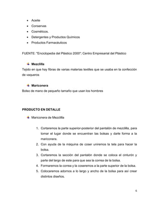    Aceite
      Conservas
      Cosméticos.
      Detergentes y Productos Químicos
      Productos Farmacéuticos


FUENTE: "Enciclopedia del Plástico 2000"; Centro Empresarial del Plástico


       Mezclilla
Tejido en que hay fibras de varias materias textiles que se usaba en la confección
de vaqueros


       Mariconera
Bolso de mano de pequeño tamaño que usan los hombres




PRODUCTO EN DETALLE

       Mariconera de Mezclilla


          1. Cortaremos la parte superior-posterior del pantalón de mezclilla, para
                tomar el lugar donde se encuentran las bolsas y darle forma a la
                mariconera.
          2. Con ayuda de la máquina de coser uniremos la tela para hacer la
                bolsa.
          3. Cortaremos la sección del pantalón donde se coloca el cinturón y
                parte del largo de este para que sea la correa de la bolsa.
          4. Formaremos la correa y la coseremos a la parte superior de la bolsa.
          5. Colocaremos adornos a lo largo y ancho de la bolsa para así crear
                distintos diseños.



                                                                                 6
 