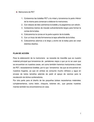 Mariconera de PET


         1. Cortaremos las botellas PET a la mitad y tomaremos la parte inferior
            de la misma para comenzar a elaborar la mariconera.
         2. Con retazos de tela cubriremos la botella y la pegaremos con silicón.
         3. Cortaremos tramos de mecate suficientemente largos para formar la
            correa de la bolsa.
         4. Colocaremos la correa en la parte superior de la botella.
         5. Con un trozo de tela formaremos la tapa adherible de la bolsa.
         6. Colocaremos adornos a lo largo y ancho de la bolsa para así crear
            distintos diseños.




PLAN DE ACCIÓN

Para la elaboración de la mariconera se necesita de mezclilla que es nuestro
material principal que tomaremos de pantalones viejos o que ya no se usan que
se encuentran en nuestras casas, así como también haremos mariconeras a base
de PET, necesitaremos botellas, por lo que tomaremos las que se encuentran en
nuestros hogares, ya que en ambas se consume mucho refresco y agua en
envase de todos tamaños además de pedir el apoyo de vecinos para la
recolección de dichos contenedores.
Por otra parte para el diseño de las pequeñas bolsas necesitamos materiales
complementarios, como listón, chaquira, botones etc., que gracias nuestras
mamás también los encontraremos en casa.




                                                                                7
 