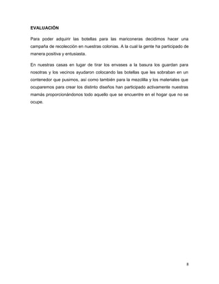 EVALUACIÓN

Para poder adquirir las botellas para las mariconeras decidimos hacer una
campaña de recolección en nuestras colonias. A la cual la gente ha participado de
manera positiva y entusiasta.

En nuestras casas en lugar de tirar los envases a la basura los guardan para
nosotras y los vecinos ayudaron colocando las botellas que les sobraban en un
contenedor que pusimos, así como también para la mezclilla y los materiales que
ocuparemos para crear los distinto diseños han participado activamente nuestras
mamás proporcionándonos todo aquello que se encuentre en el hogar que no se
ocupe.




                                                                               8
 