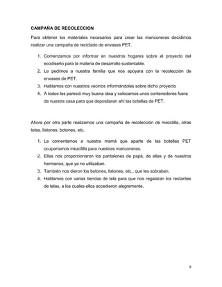CAMPAÑA DE RECOLECCION

Para obtener los materiales necesarios para crear las mariconeras decidimos
realizar una campaña de reciclado de envases PET.

   1. Comenzamos por informar en nuestros hogares sobre el proyecto del
       ecodiseño para la materia de desarrollo sustentable.
   2. Le pedimos a nuestra familia que nos apoyara con la recolección de
       envases de PET.
   3. Hablamos con nuestros vecinos informándoles sobre dicho proyecto
   4. A todos les pareció muy buena idea y colocamos unos contenedores fuera
       de nuestra casa para que depositaran ahí las botellas de PET.



Ahora por otra parte realizamos una campaña de recolección de mezclilla, otras
telas, listones, botones, etc.

   1. Le comentamos a nuestra mamá que aparte de las botellas PET
       ocuparíamos mezclilla para nuestras mariconeras.
   2. Ellas nos proporcionaron los pantalones de papá, de ellas y de nuestros
       hermanos, que ya no utilizaban.
   3. También nos dieron los botones, listones, etc., que les sobraban.
   4. Hablamos con varias tiendas de tela para que nos regalaran los restantes
       de telas, a los cuales ellos accedieron alegremente.




                                                                               9
 