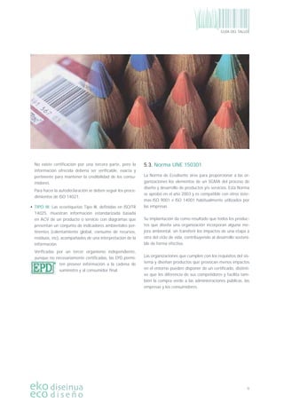 9
GUÍA DEL TALLER
No existe certiﬁcación por una tercera parte, pero la
información ofrecida debería ser veriﬁcable, exacta y
pertinente para mantener la credibilidad de los consu-
midores.
Para hacer la autodeclaración se deben seguir los proce-
dimientos de ISO 14021.
• TIPO III: Las ecoetiquetas Tipo III, deﬁnidas en ISO/TR
14025, muestran información estandarizada basada
en ACV de un producto o servicio con diagramas que
presentan un conjunto de indicadores ambientales per-
tinentes (calentamiento global, consumo de recursos,
residuos, etc), acompañados de una interpretación de la
información.
Veriﬁcadas por un tercer organismo independiente,
aunque no necesariamente certiﬁcadas, las EPD permi-
ten proveer información a la cadena de
suministro y al consumidor ﬁnal.
5.3. Norma UNE 150301
La Norma de Ecodiseño sirve para proporcionar a las or-
ganizaciones los elementos de un SGMA del proceso de
diseño y desarrollo de productos y/o servicios. Esta Norma
se aprobó en el año 2003 y es compatible con otros siste-
mas ISO 9001 e ISO 14001 habitualmente utilizados por
las empresas.
Su implantación da como resultado que todos los produc-
tos que diseña una organización incorporan alguna me-
jora ambiental, sin transferir los impactos de una etapa a
otra del ciclo de vida, contribuyendo al desarrollo sosteni-
ble de forma efectiva.
Las organizaciones que cumplen con los requisitos del sis-
tema y diseñan productos que provocan menos impactos
en el entorno pueden disponer de un certiﬁcado, distinti-
vo que les diferencia de sus competidores y facilita tam-
bién la compra verde a las administraciones públicas, las
empresas y los consumidores.
 