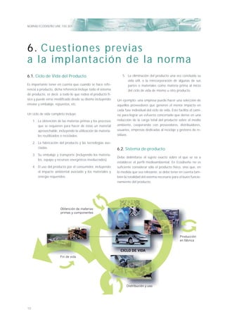 NORMA ECODISEÑO UNE 150.301
10
6.1. Ciclo de Vida del Producto
Es importante tener en cuenta que cuando se hace refe-
rencia a producto, dicha referencia incluye todo el sistema
de producto, es decir, a todo lo que rodea el producto fí-
sico y puede verse modiﬁcado desde su diseño incluyendo
envase y embalaje, repuestos, etc.
Un ciclo de vida completo incluye:
1. La obtención de las materias primas y los procesos
que se requieren para hacer de éstas un material
aprovechable, incluyendo la utilización de materia-
les reutilizados o reciclados.
2. La fabricación del producto y las tecnologías aso-
ciadas.
3. Su embalaje y transporte (incluyendo los materia-
les, equipo y recursos energéticos involucrados).
4. El uso del producto por el consumidor, incluyendo
el impacto ambiental asociado y los materiales y
energía requeridos.
5. La eliminación del producto una vez concluida su
vida útil, o la reincorporación de algunas de sus
partes o materiales como materia prima al inicio
del ciclo de vida de mismo u otro producto.
Un ejemplo: una empresa puede hacer una selección de
aquellos proveedores que generen el menor impacto en
cada fase individual del ciclo de vida. Esto facilita el cami-
no para lograr un esfuerzo concertado que derive en una
reducción de la carga total del producto sobre el medio
ambiente, cooperando con proveedores, distribuidores,
usuarios, empresas dedicadas al reciclaje y gestores de re-
siduos.
6.2. Sistema de producto
Debe delimitarse el sujeto exacto sobre el que se va a
establecer el perﬁl medioambiental. En Ecodiseño no es
suﬁciente considerar sólo el producto físico, sino que, en
la medida que sea relevante, se debe tener en cuenta tam-
bién la totalidad del sistema necesario para el buen funcio-
namiento del producto.
6. Cuestiones previas
a la implantación de la norma
Obtención de materias
primas y componentes
CICLO DE VIDA
Fin de vida
Distribución y uso
Producción
en fábrica
 