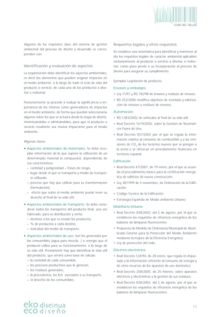 13
GUÍA DEL TALLER
Algunos de los requisitos clave del sistema de gestión
ambiental del proceso de diseño y desarrollo se corres-
ponden con:
Identiﬁcación y evaluación de aspectos
La organización debe identiﬁcar los aspectos ambientales,
es decir los elementos que pueden originar impactos en
el medio ambiente, a lo largo de todo el ciclo de vida del
producto o servicio, de cada uno de los productos a dise-
ñar o rediseñar.
Posteriormente se procede a evaluar la signiﬁcancia o im-
portancia de los mismos como generadores de impactos
en el medio ambiente, de forma que puedan seleccionarse
algunos sobre los que se actuará desde la etapa de diseño,
minimizándolos o eliminándolos, para que el producto o
servicio resultante sea menos impactante para el medio
ambiente.
Algunas claves:
• Aspectos ambientales de materiales: Se debe reco-
pilar información de lo que supone la utilización de un
determinado material (o compuesto), dependiendo de
sus características:
– cantidad y peligrosidad = frases de riesgo,
– lugar desde el que se transporta y medio de transpor-
te utilizado,
– proceso que hay que utilizar para su transformación
(formulación),
– efecto que sobre el medio ambiente puede tener su
desecho al ﬁnal de su vida útil.
• Aspectos ambientales de transporte: Se debe consi-
derar todos los transportes del producto ﬁnal, una vez
fabricado, para su distribución y venta:
– destinos a los que se envían los productos,
– % de productos a cada destino,
– toxicidad del medio de transporte.
• Aspectos ambientales de uso: Son los generados por
los consumibles (agua para mezcla...) o energía que el
producto utiliza para su funcionamiento, a lo largo de
su vida útil. Previamente hay que identiﬁcar la vida útil
del producto, que servirá como base de cálculo:
– la cantidad de cada consumible,
– los procesos productivos que lo generan,
– los residuos generados,
– la procedencia, los Km. asociados a su transporte,
– el desecho de los consumibles.
Requisitos legales y otros requisitos
Se establece una sistemática para identiﬁcar y mantener al
día los requisitos legales de carácter ambiental aplicables
exclusivamente al producto o servicio a diseñar o redise-
ñar, como paso previo a su incorporación al proceso de
diseño para asegurar su cumplimiento.
Ejemplos Legislación de producto:
Envases y embalajes
• Ley 11/97 y RD 782/98 de envases y residuos de envases.
• RD 252/2006 modiﬁca objetivos de reciclado y valoriza-
ción de envases y residuos de envases.
Automoción
• RD 1383/2002 de vehículos al ﬁnal de su vida útil.
• Real Decreto 1619/2005, sobre la Gestión de Neumáti-
cos Fuera de Uso.
• Real Decreto 837/2002 por el que se regula la infor-
mación relativa al consumo de combustible y a las emi-
siones de CO2
de los turismos nuevos que se pongan a
la venta o se ofrezcan en arrendamiento ﬁnanciero en
territorio español.
Ediﬁcación
• Real Decreto 47/2007, de 19 enero, por el que se acuer-
da el procedimiento básico para la certiﬁcación energé-
tica de ediﬁcios de nueva construcción.
• Ley 38/1999 de 5 noviembre, de Ordenación de la Ediﬁ-
cación.
• Código Técnico de la Ediﬁcación.
• Estrategia Española de Medio ambiente Urbano.
Mobiliario Urbano
• Real Decreto 838/2002, del 2 de agosto, por el que se
establecen los requisitos de eﬁciencia energética de los
balastos de lámparas ﬂuorescentes.
• Propuesta de Modelo de Ordenanza Municipal de Alum-
brado Exterior para la Protección del Medio Ambiente
mediante la mejora de la Eﬁciencia Energética.
• Ley de protección del cielo.
Eléctrico-electrónico
• Real Decreto 124/94, de 28 enero, que regula el etique-
tado y la información referente al consumo de energía y
de otros recursos de los aparatos de uso doméstico.
• Real Decreto 208/2005, de 25 febrero, sobre aparatos
eléctricos y electrónicos y la gestión de sus residuos.
• Real Decreto 838/2002, del 2 de agosto, por el que se
establecen los requisitos de eﬁciencia energética de los
balastos de lámparas ﬂuorescentes.
 