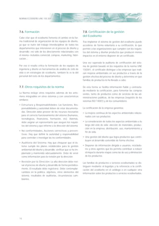 NORMA ECODISEÑO UNE 150.301
16
7.6. Formación
Cabe citar que el ecodiseño fomenta el cambio en la for-
ma tradicional de organización de los equipos de diseño,
ya que se nutre del trabajo interdisciplinar de todos los
departamentos que intervienen en el proceso de diseño y
desarrollo –no sólo de los directamente relacionados con
el mismo– incluidos comercial, compras, marketing, fabri-
cación…
Por eso si resulta crítica la formación de los equipos de
ingeniería y diseño en herramientas de análisis de ciclo de
vida o en estrategias de ecodiseño, también lo es la del
personal del resto de los departamentos.
7.7. Otros requisitos de la norma
La Norma incluye otros requisitos además de los ante-
riores integrables en otros sistemas y con características
similares:
• Estructura y Responsabilidades: Las funciones, Res-
ponsabilidades y autoridad deben de estar documenta-
das. Dirección debe proveer de los recursos necesarios
para el correcto funcionamiento del sistema (humanos,
tecnológicos, ﬁnancieros, formación, etc). Además,
debe asignar un representante que asegure los requisi-
tos del sistema y que informe a la dirección del sistema
• No conformidades, Acciones correctivas y preven-
tivas: Hay que deﬁnir la autoridad y responsabilidad
para controlar e investigar las no conformidades.
• Auditoría del Sistema: Hay que chequear que el sis-
tema cumple los planes establecidos para la gestión
ambiental del diseño y desarrollo: veriﬁcar que se ha im-
plantado y mantenido adecuadamente. Debe de servir
como información para la revisión por la dirección.
• Revisión por la Dirección: La alta dirección debe revi-
sar el proceso de diseño y desarrollo de forma periódica-
mente. El resultado debe registrarse. Debe contemplar:
cambios en la política, objetivos, otros elementos del
sistema, resultados de auditorias, circunstancias cam-
biantes.
7.8. Certiﬁcación de la gestión
del Ecodiseño
Tras implantar el sistema de gestión del ecodiseño puede
accederse de forma voluntaria a su certiﬁcación, lo que
permite a las organizaciones que cumplen con los requisi-
tos del sistema y diseñar productos que producen menos
impactos en el entorno disponer de un certiﬁcado.
Una vez superada la auditoría de certiﬁcación del siste-
ma de gestión basado en los requisitos de la norma UNE
150301, el certiﬁcado distingue a las empresas que reali-
zan mejoras ambientales en sus productos a través de la
gestión efectiva del proceso de diseño y determina en qué
familias de productos lo ha llevado a cabo.
De esta forma se facilita información ﬁable y contrasta-
da mediante la certiﬁcación, para fomentar las compras
verdes, tanto de productos como de servicios de las ad-
ministraciones públicas, de las empresas (requisito de los
sistemas ISO 14001) y de los consumidores.
La certiﬁcación de la empresa garantiza:
• La mejora continua de los aspectos ambientales relacio-
nados con sus productos
• La consideración de todos los aspectos ambientales a lo
largo del ciclo de vida: elección de materiales, produc-
ción en la empresa, distribución, uso, mantenimiento y
ﬁn de vida.
• Una gestión del diseño que logra productos que contri-
buyen al desarrollo sostenible de forma efectiva.
• Disponer de información dirigida a usuarios, reciclado-
res y otros agentes que les permita contribuir a reducir
el impacto durante etapas como las de uso y eliminación
de los productos.
Las familias de productos o servicios ecodiseñados se dis-
tinguen mediante el logotipo y la referencia a la certiﬁ-
cación del ecodiseño en el catálogo o en cualquier otra
información sobre los productos o servicios ecodiseñados.
 