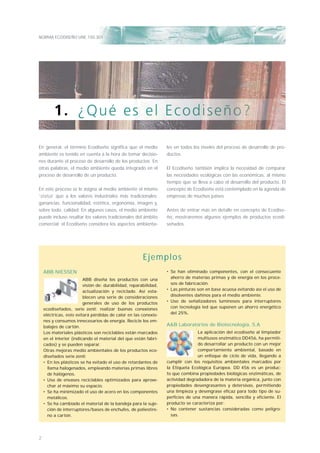 NORMA ECODISEÑO UNE 150.301
2
En general, el término Ecodiseño signiﬁca que el medio
ambiente es tenido en cuenta a la hora de tomar decisio-
nes durante el proceso de desarrollo de los productos. En
otras palabras, el medio ambiente queda integrado en el
proceso de desarrollo de un producto.
En este proceso se le asigna al medio ambiente el mismo
‘status’ que a los valores industriales más tradicionales:
ganancias, funcionalidad, estética, ergonomía, imagen y,
sobre todo, calidad. En algunos casos, el medio ambiente
puede incluso resaltar los valores tradicionales del ámbito
comercial: el Ecodiseño considera los aspectos ambienta-
les en todos los niveles del proceso de desarrollo de pro-
ductos.
El Ecodiseño también implica la necesidad de comparar
las necesidades ecológicas con las económicas, al mismo
tiempo que se lleva a cabo el desarrollo del producto. El
concepto de Ecodiseño está contemplado en la agenda de
empresas de muchos países.
Antes de entrar más en detalle en concepto de Ecodise-
ño, mostraremos algunos ejemplos de productos ecodi-
señados.
ABB NIESSEN
ABB diseña los productos con una
visión de: durabilidad, reparabilidad,
actualización y reciclado. Así esta-
blecen una serie de consideraciones
generales de uso de los productos
ecodiseñados, serie zenit: realizar buenas conexiones
eléctricas, esto evitará pérdidas de calor en las conexio-
nes y consumos innecesarios de energía. Recicle los em-
balajes de cartón.
Los materiales plásticos son reciclables están marcados
en el interior (indicando el material del que están fabri-
cados) y se pueden separar.
Otras mejoras medio ambientales de los productos eco-
diseñados serie zenit:
• En los plásticos se ha evitado el uso de retardantes de
llama halogenados, empleando materias primas libres
de halógenos.
• Uso de envases reciclables optimizados para aprove-
char al máximo su espacio.
• Se ha minimizado el uso de acero en los componentes
metálicos.
• Se ha cambiado el material de la bandeja para la suje-
ción de interruptores/bases de enchufes, de poliestire-
no a cartón.
• Se han eliminado componentes, con el consecuente
ahorro de materias primas y de energía en los proce-
sos de fabricación.
• Las pinturas son en base acuosa evitando así el uso de
disolventes dañinos para el medio ambiente.
• Uso de señalizadores luminosos para interruptores
con tecnología led que suponen un ahorro energético
del 25%.
A&B Laboratorios de Biotecnología, S.A
La aplicación del ecodiseño al limpiador
multiusos enzimático DD456, ha permiti-
do desarrollar un producto con un mejor
comportamiento ambiental, basado en
un enfoque de ciclo de vida, llegando a
cumplir con los requisitos ambientales marcados por
la Etiqueta Ecológica Europea. DD 456 es un produc-
to que combina propiedades biológicas enzimáticas, de
actividad degradadora de la materia orgánica, junto con
propiedades desengrasantes y detersivas, permitiendo
una limpieza y desengrase eficaz para todo tipo de su-
perficies de una manera rápida, sencilla y eficiente. El
producto se caracteriza por:
• No contener sustancias consideradas como peligro-
sas.
Ejemplos
 