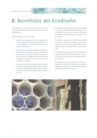 NORMA ECODISEÑO UNE 150.301
4
El Ecodiseño no es solamente beneﬁcioso para el medio-
ambiente sino también para otros factores en términos de
competitividad.
Algunos beneﬁcios son, por ejemplo:
1. Al reducir el consumo de recursos energéticos se
mejora la gestión ambiental, reduciéndose los cos-
tes de producción y los cuales repercuten en los
usuarios del producto.
2. Al minimizar la cantidad de material utilizado por
producto se reducen los costes de materia prima
y el consumo de recursos; también es posible uti-
lizar materiales renovables, con menor consumo
energético o más fáciles de reciclar, mejorando la
imagen de la empresa.
3. Al optimizar las técnicas de producción es posible
mejorar la capacidad innovadora de la empresa,
reducir los pasos de producción, mejorar el tiempo
de entrega y minimizar el impacto ambiental de los
procesos.
4. Al cumplir las regulaciones ambientales aplicables
se mejora el impacto ambiental, abriéndose opor-
tunidades de negocio y de mejora de la imagen
ambiental de la organización con los clientes y la
comunidad.
5. Al identiﬁcar opciones para minimizar la cantidad
y el tipo de material de embalaje, se facilita la in-
troducción de innovaciones cuyo resultado es una
mejor calidad de los productos o de su presenta-
ción.
6. El Ecodiseño de un producto hace posible que el
mismo sea más fácil de instalar y operar, más sen-
cillo y barato su mantenimiento, incrementándose,
así, su vida útil.
7. Al optimizar el uso de espacio en los medios de
transporte, se reduce el consumo de gasolina, de
combustibles fósiles y se emite menor cantidad de
gases de combustión al ambiente..
2. Beneficios del Ecodiseño
 