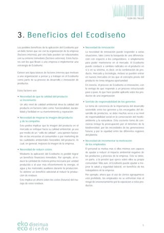 5
GUÍA DEL TALLER
Los posibles beneﬁcios de la aplicación del Ecodiseño por
un lado tienen que ver con la organización de la empresa
(factores internos), por otro lado pueden ser relacionados
con su entorno inmediato (factores externos). Estos facto-
res son los que llevan a una empresa a implementar una
estrategia de Ecodiseño.
Existen seis tipos básicos de factores internos que motivan
a una organización a pensar y a trabajar en el Ecodiseño
como parte de su proceso de desarrollo e innovación de
productos.
Estos factores son:
• Necesidad de que la calidad del producto
se incremente
Un alto nivel de calidad ambiental eleva la calidad del
producto en factores tales como: funcionalidad, durabi-
lidad y facilidad en su mantenimiento y reparación.
• Necesidad de mejorar la imagen del producto
y de la compañía
Esto podría implicar que la imagen del producto en el
mercado se enfoque hacia su calidad ambiental, ya sea
por medio de un “sello de calidad”, una opinión favora-
ble en las encuestas al consumidor o por marketing de
las cualidades ambientales favorables del producto, lo
cual, en general, mejorará la imagen de la empresa.
• Necesidad de reducir costes
Mediante la aplicación del Ecodiseño es posible lograr
un beneﬁcio ﬁnanciero inmediato. Por ejemplo, al re-
ducir la cantidad de materia prima necesaria por unidad
producida o al usar más eﬁcientemente la energía, el
agua y los materiales auxiliares durante la producción.
Se obtiene un beneﬁcio adicional al reducir la produc-
ción de residuos.
Esto implica un ahorro sobre los costes (futuros) del ma-
nejo de estos residuos.
• Necesidad de innovación
La necesidad de innovación puede responder a varias
situaciones, tales como la búsqueda de una diferencia-
ción con respecto a los competidores, o simplemente
para poder mantenerse en el mercado. El Ecodiseño
puede conducir a cambios radicales en el producto en
sí o en su sistema, es decir, en la combinación de pro-
ducto, mercado y tecnología, incluso se pueden entrar
en nuevos mercados en los que el concepto previo del
producto no tenía ninguna oportunidad.
En esencia, el proceso de Ecodiseño es innovación, con
la ventaja de que responde a un proceso estructurado
paso a paso, lo que hace posible aplicarlo sobre los pro-
ductos de una organización.
• Sentido de responsabilidad de los gerentes
La toma de conciencia de la importancia del desarrollo
sostenible entre los gerentes y los encargados del de-
sarrollo de productos, se debe muchas veces a su nivel
de responsabilidad social en la conservación del medio-
ambiente y la naturaleza. Esta creciente toma de con-
ciencia incluye la preocupación por el deterioro de la
biodiversidad, por las necesidades de las generaciones
futuras y por la equidad entre las diferentes regiones
del planeta.
• Necesidad de incrementar la motivación
de los empleados
El personal se motiva más si ellos mismos son capaces
de ayudar a reducir el impacto ambiental negativo de
los productos y procesos de la empresa. Esto se debe,
en parte, a la presión que ejerce sobre ellos su propia
comunidad. Más aún, el Ecodiseño puede ayudar a me-
jorar la salud y seguridad laboral, en beneﬁcio de los
trabajadores de la empresa.
Por ejemplo, ahora que el uso de ciertos agroquímicos
está prohibido, los empleados no se enfrentan más el
riesgo de envenenamiento por la exposición a estos pro-
ductos.
3. Beneficios del Ecodiseño
 