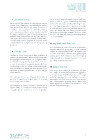 7
GUÍA DEL TALLER
4.3. Los competidores
Las actividades que realizan los competidores también
pueden llevar a una empresa a introducir mejoras ambien-
tales. Es importante destacar que, en las encuestas que
se realizan a los consumidores, se caliﬁcan los productos
de la competencia en relación con sus aspectos ambienta-
les, dada la creciente preocupación por el medioambiente
mostrada por la comunidad en general. A través del Ecodi-
seño es posible desarrollar un proceso de “benchmarking”
sobre los productos de la competencia, que derive en una
mejora ambiental de la organización a nivel de procesos y
productos.
4.4. El medio social
La mayor parte de la presión ejercida por el medio social la
efectúan los consumidores y la sociedad en general, plan-
teando exigencias sobre los productos y sus procesos pro-
ductivos. Sin embargo, también los gerentes y empleados,
a través de sus relaciones sociales, son cuestionados sobre
medidas de protección en su lugar de trabajo y sobre las
responsabilidades que asume la empresa en relación con
el cuidado de los recursos naturales y la protección del
medioambiente.
El ‘medioambiente’ tiene una inﬂuencia directa sobre el
personal. El impacto que se ejerce sobre éste se utiliza
como impulso para el Ecodiseño.
Por otra parte, no existen razones para suponer que la
opinión pública se vuelva menos crítica con los aspectos
vinculados al medio ambiente. En tiempos de globaliza-
ción, la sociedad civil tendrá mayor acceso y poder de se-
lección. Se están incluyendo aspectos medioambientales
dentro de las encuestas o consultas sobre los productos.
De hecho, cada día aumenta el número de consumido-
res conocedores de estos temas, por lo que aﬁrmaciones
superﬁciales hechas sólo como estrategias de marketing,
indicando que determinado producto “protege el medio-
ambiente”, son vistas cada vez más de forma sospechosas
y de poca credibilidad.
4.5. Organizaciones sectoriales
Las organizaciones sectoriales estimulan o presionan a las
empresas para que tengan en cuenta aspectos medioam-
bientales en sus procesos industriales. Las organizaciones
sectoriales pueden hacer contratos con el gobierno y las
empresas para reducir emisiones o el uso de energía. El
Ecodiseño puede ser un buen instrumento, en este caso,
para realizar los objetivos acordados.
4.6. Los proveedores
Estos inﬂuyen en la conducta de las empresas, por ejem-
plo, a la hora de introducir nuevos materiales y procesos.
La investigación y el desarrollo en general, y la tecnología
ambiental en particular, dan como resultado innovaciones
que producen beneﬁcios tanto ﬁnancieros como ambien-
tales. Los proveedores proactivos pueden convertirse en
aliados promotores de la innovación de producto y en la
actualización de las tecnologías.
 