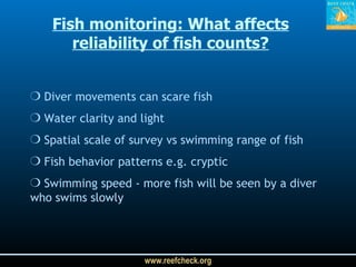 Diver movements can scare fish Water clarity and light Spatial scale of survey vs swimming range of fish Fish behavior patterns e.g. cryptic Swimming speed - more fish will be seen by a diver who swims slowly Fish monitoring:  What affects reliability of fish counts? 