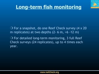 Long-term fish monitoring For a snapshot, do one Reef Check survey (4 x 20 m replicates) at two depths (2- 6 m, >6 -12 m) For detailed long-term monitoring, 3 full Reef Check surveys (24 replicates), up to 4 times each year.  