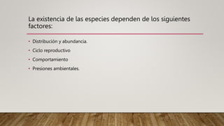 La existencia de las especies dependen de los siguientes
factores:
• Distribución y abundancia.
• Ciclo reproductivo
• Comportamiento
• Presiones ambientales.
 