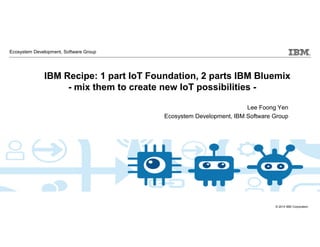 © 2014 IBM Corporation
IBM Cloud: Think it. Build it. Tap into it.
IBM Recipe: 1 part IoT Foundation, 2 parts IBM Bluemix
- mix them to create new IoT possibilities -
Lee Foong Yen
Ecosystem Development, IBM Software Group
Ecosystem Development, Software Group
 