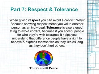 Part 7: Respect & Tolerance
When giving respect you can avoid a conflict. Why?
 Because showing respect mean you value another
 person as an individual. Tolerance is also a good
thing to avoid conflict, because if you accept people
     for who they're with tolerance it helps you
  understand that difference people have a right to
 behave & express themselves as they like as long
              as they don't hurt others.
 