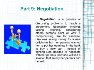 Part 9: Negotiation

          Negotiation is a process of
      discussing problems to reach a
      agreement. Negotiation involves
      talking,    listening,    considering
      others persons point of view &
      compromising, like for example:
      Lisa was saving money for a new
      cellphone but her parents wanted
      her to put her earnings in the bank
      to buy a new car . Instead of
      fighting Lisa decided to negotiate
      with her parents, now she will find a
      solution that satisfy her parents and
      herself.
 
