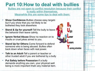 Part 10:How to deal with bullies
  Bullies are not open to conflict resolution because their conflict
                   is really within themselves.
        Meanwhile this are some tips to deal with them:

Show Confidence-Bullies choose easy targets
but if you show that you not likely to be
bothered they look elsewhere
Stand & Up for yourself-Tell the bully to leave
the behavior then leave calmly.
Ignore Verbal Abuse-Show no reaction on to
insults or cruel jokes aimed to you.
Stand Up for Others-Come forward to defend
someone who is being abused. Bullies often
back down when faces with real power.
Talk to an Adult-Tell a parent or teacher or
other trusted adult if you are bothered by a bully
Put Safety before Posession-If a bully
demands anything you own, your physical well
being is more important thatn any material item.
 