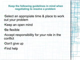 Keep the following guidelines in mind when
       negotiating to resolve a problem

Select an appropiate time & place to work
out your problem
Keep an open mind
Be flexible
Accept responsibility for your role in the
conflict
Don't give up
Find help
 