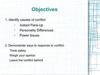 Objectives
1. Identify causes of conflict:
           Instant Flare-Up
           Personality Differences
           Power Issues


2. Demonstrate ways to response to conflict:
   Think safety
   Weigh your opinion
   Leave the conflict behind
 