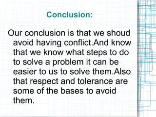 Conclusion:

Our conclusion is that we shoud
 avoid having conflict.And know
 that we know what steps to do
 to solve a problem it can be
 easier to us to solve them.Also
 that respect and tolerance are
 some of the bases to avoid
 them.
 