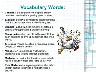 Vocabulary Words:

    Conflict-is a disagreement, dispute or fight
    between people with opposing point of view.

    Escalate-to grow a conflict into disagreements
    that are destructive on unsafe to everyone.

    Conflict Resolution-the process of setting a
    conflict by cooperation & problem solving.

    Compromise-when people settle a conflict by
    each agreeing to give up something she or he
    wants.

    Tolerance-means acepting & respeting others
    people customs & beliefs.

    Negotiation-is a process of discussing
    problems face to face to reach a solution.

    Mediation-a neutral third party is used to help
    reach a solution thats agreeable to everyone.

    Peer Mediator-is a a young person who listens
    to both parties in conflict & helps the find a
    solution.
 