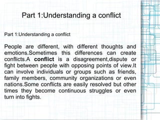 Part 1:Understanding a conflict

Part 1:Understanding a conflict

People are different, with different thoughts and
emotions.Sometimes this differences can create
conflicts.A conflict is a disagreement,dispute or
fight between people with opposing points of view.It
can involve individuals or groups such as friends,
family members, community organizations or even
nations.Some conflicts are easily resolved but other
times they become continuous struggles or even
turn into fights.
 