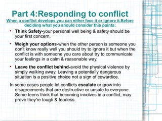Part 4:Responding to conflict
When a conflict develops you can either face it or ignore it.Before
        deciding what you should consider this points:
 
     Think Safety-your personal well being & safety should be
     your first concern.
 
     Weigh your options-when the other person is someone you
     don't know really well you should try to ignore it but when the
     conflict is with someone you care about try to communicate
     your feelings in a calm & reasonable way.
 
     Leave the conflict behind-avoid the physical violence by
     simply walking away. Leaving a potentially dangerous
     situation is a positive choice not a sign of cowardice.
 In some cases people let conflicts escalate or grow into
    disagreements that are destructive or unsafe to everyone.
    Some teens think that becoming involves in a conflict, may
    prove they're tough & fearless.
 