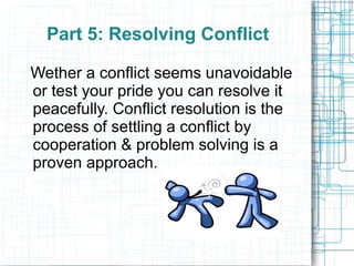 Part 5: Resolving Conflict

Wether a conflict seems unavoidable
or test your pride you can resolve it
peacefully. Conflict resolution is the
process of settling a conflict by
cooperation & problem solving is a
proven approach.
 