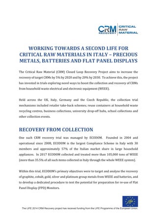 The LIFE 2014 CRM Recovery project has received funding from the LIFE Programme of the European Union.
	
	
	
	
WORKING	TOWARDS	A	SECOND	LIFE	FOR		
CRITICAL	RAW	MATERIALS	IN	ITALY	–	PRECIOUS	
METALS,	BATTERIES	AND	FLAT	PANEL	DISPLAYS	
	
The	 Critical	 Raw	 Material	 (CRM)	 Closed	 Loop	 Recovery	 Project	 aims	 to	 increase	 the	
recovery	of	target	CRMs	by	5%	by	2020	and	by	20%	by	2030.		To	achieve	this,	the	project	
has	invested	in	trials	exploring	novel	ways	to	boost	the	collection	and	recovery	of	CRMs	
from	household	waste	electrical	and	electronic	equipment	(WEEE).			
	
Held	 across	 the	 UK,	 Italy,	 Germany	 and	 the	 Czech	 Republic,	 the	 collection	 trial	
mechanisms	included	retailer	take-back	schemes;	reuse	containers	at	household	waste	
recycling	centres,	business	collections,	university	drop-off	hubs,	school	collections	and	
other	collection	events.			
	
RECOVERY	FROM	COLLECTION	
	
One	 such	 CRM	 recovery	 trial	 was	 managed	 by	 ECODOM.	 	 Founded	 in	 2004	 and	
operational	 since	 2008,	 ECODOM	 is	 the	 largest	 Compliance	 Scheme	 in	 Italy	 with	 30	
members	 and	 approximately	 57%	 of	 the	 Italian	 market	 share	 in	 large	 household	
appliances.		In	2017	ECODOM	collected	and	treated	more	than	105,000	tons	of	WEEE	
(more	than	35.5%	of	all	such	items	collected	in	Italy	through	the	whole	WEEE	system).		
	
Within	this	trial,	ECODOM’s	primary	objectives	were	to	target	and	analyse	the	recovery	
of	graphite,	cobalt,	gold,	silver	and	platinum	group	metals	from	WEEE	and	batteries,	and	
to	develop	a	dedicated	procedure	to	test	the	potential	for	preparation	for	re-use	of	Flat	
Panel	Display	(FPD)	Monitors.			
	
 