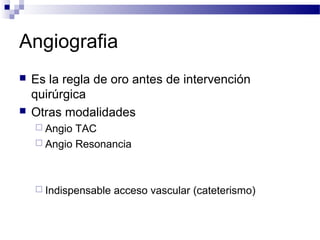 Angiografia
   Es la regla de oro antes de intervención
    quirúrgica
   Otras modalidades
     Angio TAC
     Angio Resonancia




     Indispensable   acceso vascular (cateterismo)
 