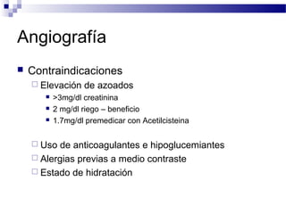 Angiografía
   Contraindicaciones
     Elevación    de azoados
          >3mg/dl creatinina
          2 mg/dl riego – beneficio
          1.7mg/dl premedicar con Acetilcisteina

     Uso  de anticoagulantes e hipoglucemiantes
     Alergias previas a medio contraste
     Estado de hidratación
 