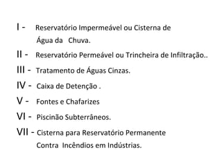 I -  Reservatório Impermeável ou Cisterna de  Água da  Chuva.  II -  Reservatório Permeável ou Trincheira de Infiltração.. III -  Tratamento de Águas Cinzas. IV -  Caixa de Detenção . V -  Fontes e Chafarizes  VI -  Piscinão Subterrâneos. VII -  Cisterna para Reservatório Permanente  Contra  Incêndios em Indústrias. 