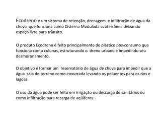 Ecodreno  é um sistema de retenção, drenagem  e infiltração de água da chuva  que funciona como Cisterna Modulada subterrânea deixando espaço livre para trânsito.   O produto Ecodreno é feito principalmente de plástico pós-consumo que funciona como colunas, estruturando o  dreno urbano e impedindo seu desmoronamento. O objetivo é formar um  reservatório de água de chuva   para impedir que a água  saia do terreno como enxurrada levando os poluentes para os rios e lagoas. O uso da água pode ser feito em irrigação ou descarga de sanitários ou como infiltração para recarga de aqüíferos. 