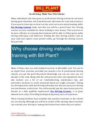 Contact Information-
Phone: 0330 555 2254/ Mail-info@billplant.co.uk
Eco Driving- Make Your First Choice
Many individuals who have gone to professional driving schools do not boast
having good education, but instead become advocates for road safe practices.
If you want to learn tips on how to drive so do not worry about learning skills.
Eco Driving Lessons make sure that you will be a good driver. Eco driving
courses are now available for those looking to save money. This is proven to
be more effective in ensuring that students will be able to follow great safety
driving techniques and behaviors. Finding the best driving schools such an
easy task! Just explore some portals online, go through the driving courses
they provide.
Many of them cater you with standard services in affordable cost! You can be
an expert from a learner, provided you practice a lot. In professional driving
schools, you get the good theoretical knowledge you can use once you are
already on the road. Along with the safe practices rules and regulations, these
also instruct you a bit of car troubleshooting, maintenance tips, and
preventive measures to avoid unwanted hassle you might encounter. Taking
eco driving lessons with Just Driving will make sure that you pass your driving
test and become a safe driver. You will normally pay the same lesson price for
lessons as a fully qualified experienced. Eco Driving Lessons is in great
demand now a days. Providing training having many years of experience.
These training facilities have installed safe practices functions in the vehicle
you are driving. Although you will be in control of the steering wheel, teachers
can override your driving or manage the brakes from where they are seated.
 