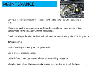 MAINTENANCEGet your car serviced regularly -  check your handbook to see when servicing isdue.Modern cars will show up on your dashboard as to when a major service is due, Somewhere between 12,000-20,000  miles range.Check the oil specification  in the handbook and use the correct grade of oil for your car.Tyre pressuresHow often do you check your tyre pressures?Use a reliable pressure guage.Under inflated tyres use more fuel due to more rolling resistance.Likewise, over-inflated tyres causes tyre wear more on the centre of the tyre. 2