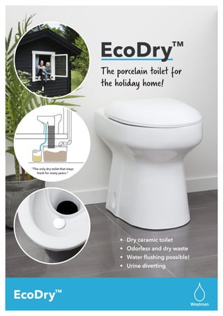 The porcelain toilet for
the holiday home!
6 L
3 L
1 liter
1 L
EcoDry™
”The only dry toilet that stays
fresh for many years.”
•	 Dry ceramic toilet
•	 Odorless and dry waste
•	 Water flushing possible!
•	 Urine diverting
Wostman
EcoDry™
 