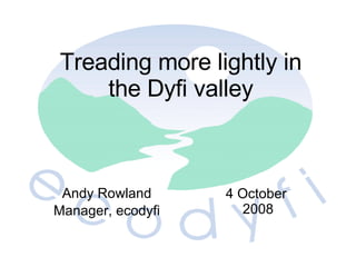 Andy Rowland Manager, e codyfi 4 October 2008 Treading more lightly in the Dyfi valley 