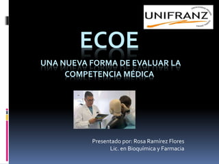 ECOE
UNA NUEVA FORMA DE EVALUAR LA
COMPETENCIA MÉDICA
Presentado por: Rosa Ramírez Flores
Lic. en Bioquímica y Farmacia
 