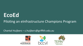 EcoEd	
  
Pilo%ng	
  an	
  eInfrastructure	
  Champions	
  Program	
  
Chantal	
  Huijbers	
  –	
  c.huijbers@griﬃth.edu.au	
  
 