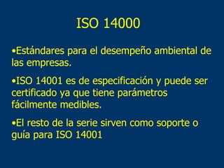 ISO 14000 Estándares para el desempeño ambiental de las empresas. ISO 14001 es de especificación y puede ser certificado ya que tiene parámetros fácilmente medibles. El resto de la serie sirven como soporte o guía para ISO 14001 