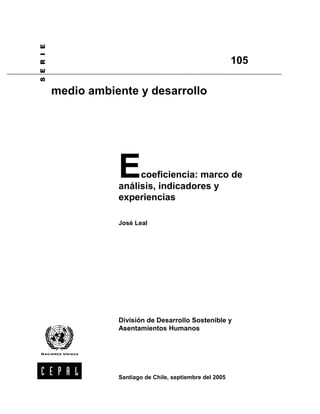 6 ( 5 , (


                                                                105

            medio ambiente y desarrollo




                       E    coeficiencia: marco de
                       análisis, indicadores y
                       experiencias

                       José Leal




                       División de Desarrollo Sostenible y
                       Asentamientos Humanos




                       Santiago de Chile, septiembre del 2005
 
