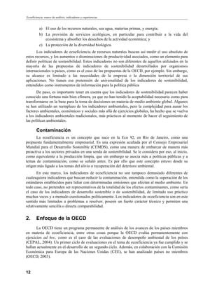 Ecoeficiencia: marco de análisis, indicadores y experiencias


          a) El uso de los recursos naturales, sea agua, materias primas, y energía;
          b) La provisión de servicios ecológicos, en particular para contribuir a la vida del
             ecosistema y absorber los desechos de la actividad económica; y
          c) La protección de la diversidad biológica.
       Los indicadores de ecoeficiencia de recursos naturales buscan así medir el uso absoluto de
estos recursos, y los aumentos o disminuciones de productividad asociados, como un elemento para
definir políticas de sostenibilidad. Estos indicadores no son diferentes de aquellos utilizados en la
mayoría de las propuestas de indicadores de sostenibilidad desarrollados por organismos
internacionales o países, como es el caso de las propuestas de la OECD, por ejemplo. Sin embargo,
su alcance es limitado a las necesidades de la empresa o la dimensión territorial de sus
aplicaciones. No tienen esa pretensión de universalidad de los indicadores de sostenibilidad,
entendidos como instrumentos de información para la política pública
       De paso, es importante tener en cuenta que los indicadores de sostenibilidad parecen haber
conocido una fortuna más bien efímera, ya que no han tenido la aceptabilidad necesaria como para
transformarse en la base para la toma de decisiones en materia de medio ambiente global. Algunos
se han utilizado en reemplazo de los indicadores ambientales, pero la complejidad para aunar los
factores ambientales, económicos y sociales más allá de ejercicios globales, ha hecho que se vuelva
a los indicadores ambientales tradicionales, más prácticos al momento de hacer el seguimiento de
las políticas ambientales.

        Contaminación
      La ecoeficiencia es un concepto que nace en la Eco 92, en Río de Janeiro, como una
propuesta fundamentalmente empresarial. Es una expresión acuñada por el Consejo Empresarial
Mundial para el Desarrollo Sostenible (CEMDS), como una manera de embarcar de manera más
proactiva a los sectores privados en una senda de sostenibilidad. Se le considera por eso, al inicio,
como equivalente a la producción limpia, que sin embargo se asocia más a políticas públicas y a
temas de contaminación, como se señaló antes. Es por ello que este concepto estuvo desde su
origen más ligado a los temas del alivio o recuperación del deterioro ambiental.
       En este marco, los indicadores de ecoeficiencia no son tampoco demasiado diferentes de
cualesquiera indicadores que buscan reducir la contaminación, entendida como la superación de los
estándares establecidos para lidiar con determinadas emisiones que afectan al medio ambiente. En
todo caso, no pretenden ser representativos de la totalidad de los efectos contaminantes, como sería
el caso de los indicadores de desarrollo sostenible o de sostenibilidad, de limitado uso práctico
muchas veces y a menudo cuestionados políticamente. Los indicadores de ecoeficiencia son en este
sentido más limitados a problemas a resolver, poseen un fuerte carácter técnico y permiten una
relativamente sencilla o directa comparabilidad.


2.      Enfoque de la OECD
       La OECD tiene un programa permanente de análisis de los avances de los países miembros
en materia de ecoeficiencia, entre otras cosas porque la OECD evalúa permanentemente con
ejercicios ad hoc, como es el caso de las evaluaciones de desempeño ambiental de los países
(CEPAL, 2004). Un primer ciclo de evaluaciones en el tema de ecoeficiencia ya fue cumplido y se
hallan actualmente en el desarrollo de un segundo ciclo. Además, en colaboración con la Comisión
Económica para Europa de las Naciones Unidas (CEE), se han analizado países no miembros
(OECD, 2003).


12
 