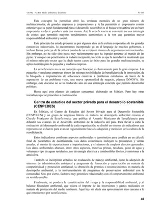 CEPAL - SERIE Medio ambiente y desarrollo                                                      N° 105


      Este concepto ha permitido abrir las ventanas mentales de un gran número de
multinacionales, de grandes empresas y corporaciones y le ha permitido al empresario común
entender que su papel fundamental para el desarrollo sostenible es el buscar convertirse en un buen
empresario, es decir: producir más con menos. Así, la ecoeficiencia se convierte en una estrategia
de costos que permitirá mayores rendimientos económicos a la vez que garantiza mayor
responsabilidad ambiental y social.
       Este principio ha estado presente ya por algunos años en la cultura corporativa de los grandes
consorcios industriales, lo encontramos incorporado ya en el lenguaje de muchos gobiernos, e
incluso forma parte ya de la cultura común de un creciente número de organismos internacionales.
Sin embargo, no ha sido sino hasta muy recientemente que ha logrado penetrar al mundo de las
pyme. Y aunque esa penetración es todavía incipiente, lo cierto es que la realidad va mostrando que
el mismo principio rector que ha dado tantos casos de éxito para las grandes multinacionales, se
aplica también para la pequeña y mediana empresa.
       La ecoeficiencia no es un concepto que funcione exclusivamente para la gran empresa. Las
pequeñas y medianas empresas tienen las mismas posibilidades de beneficiarse de la innovación, de
la búsqueda e implantación de soluciones creativas a problemas cotidianos, de hacer de la
superación de un problema viejo, una nueva oportunidad de negocio, plantea INNOVA. Sin
embargo, este discurso no se ha traducido aún en una estrategia concreta que permita desarrollar
políticas.
       Hasta aquí este planteo de carácter conceptual elaborado en México. Pero hay otras
iniciativas que se presentan a continuación.

       Centro de estudios del sector privado para el desarrollo sostenible
       (CESPEDES)
      En México, el Centro de Estudios del Sector Privado para el Desarrollo Sostenible
(CESPEDES) y un grupo de empresas líderes en materia de desempeño ambiental crearon el
Círculo Mexicano de Ecoeficiencia, que publica el Anuario Mexicano de Ecoeficiencia para
difundir los avances en el desarrollo ambiental de la industria del país. Para llevar a cabo la
evaluación del desempeño ambiental de cada organización, se diseñó un sistema de indicadores que
representa un esfuerzo para avanzar regionalmente hacia la adopción y medición de la cultura de la
ecoeficiencia.
      Estos indicadores combinan aspectos ambientales y económicos para confluir en un cálculo
final de parámetros de ecoeficiencia. Los datos económicos incluyen la producción y ventas
anuales, el monto de exportaciones e importaciones, y el número de empleos directos generados.
Los datos ambientales abarcan, entre otros aspectos, materias primas, residuos, gasto de agua y
volumen y tipo de aguas residuales, uso de energía eléctrica y combustibles fósiles, y emisiones a la
atmósfera.
      También se incorporan criterios de evaluación de manejo ambiental, como la adopción de
sistemas de administración ambiental y programas de formación y capacitación en materia de
competitividad y protección ambiental, la obtención de premios o reconocimientos en materia de
desempeño ambiental, y la instrumentación de programas de preservación ambiental con la
comunidad. Son, por cierto, factores muy generales relacionados con el comportamiento ambiental
en sentido amplio.
      Finalmente, se pondera la consideración del riesgo y la responsabilidad ambiental, y el
balance financiero ambiental, que valora el importe de las inversiones y gastos realizados en
materia de protección del medio ambiente. Aquí hay sin duda una aproximación más cercana a lo
que entendemos por ecoeficiencia.

                                                                                                  49
 