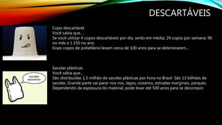 DESCARTÁVEIS
Copo descartável.
Você sabia que....
Se você utilizar 4 copos descartáveis por dia, serão em média; 24 copos por semana; 96
no mês e 1.150 no ano.
Esses copos de polietileno levam cerca de 100 anos para se deteriorarem....
Sacolas plásticas.
Você sabia que...
São distribuídas 1,5 milhão de sacolas plásticas por hora no Brasil. São 13 bilhões de
sacolas. Grande parte vai parar nos rios, lagos, oceanos, estradas marginais, parques.
Dependendo da espessura do material, pode levar até 500 anos para se decompor.
 