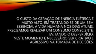 O CUSTO DA GERAÇÃO DE ENERGIA ELÉTRICA É
MUITO ALTO, EM TRATANDO SE DE UM BEM
ESSENCIAL A VIDA HUMANA NOS DIAS ATUAIS.
PRECISAMOS REALIZAR UM CONSUMO CONSCIENTE,
EVITANDO O DESPERDÍCIO.
NESTE MOMENTO É NECESSÁRIO SER CRIATIVO E
AGRESSIVO NA TOMADA DE DECISÕES.
 