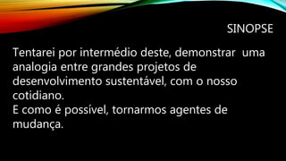 SINOPSE
Tentarei por intermédio deste, demonstrar uma
analogia entre grandes projetos de
desenvolvimento sustentável, com o nosso
cotidiano.
E como é possível, tornarmos agentes de
mudança.
 