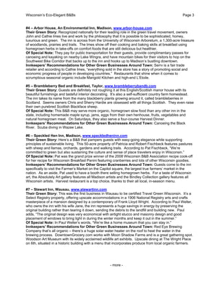 Wisconsin’s Eco-Elegant B&Bs Page 3
- more -
#4 – Arbor House, An Environmental Inn, Madison, www.arbor-house.com
Their Green Story: Recognized nationally for their leading role in the green travel movement, owners
John and Cathie Imes live and work by the philosophy that it is possible to be sophisticated, homey,
luxurious and green. The inn is across from the University of Wisconsin Arboretum, a 1,300-acre treasure
of woodlands, prairies and trails. The Imes show off their cooking and baking skills at breakfast using
homegrown herbs in take-offs on comfort foods that are still delicious but healthier.
Of Special Note: They pay for public transportation for their guests, provide complimentary passes for
canoeing and kayaking on nearby Lake Wingra, and have mountain bikes for their visitors to hop on the
Southwest Bike Corridor that backs up to the inn and hooks up to Madison’s bustling downtown.
Innkeepers’ Recommendations for Other Green Businesses Around Town: Serrv is a fair trade
retailer and according to Cathie Imes, “everything sold in the store has a story of promoting social and
economic progress of people in developing countries.” Restaurants that shine when it comes to
scrumptious seasonal organic include Marigold Kitchen and high-end L’Etoile.
#5 – Brambleberry Bed and Breakfast, Taylor, www.brambleberrybandb.com
Their Green Story: Guests are definitely not roughing it at this English/Scottish manor house with its
beautiful furnishings and tasteful interior decorating. It’s also a self-sufficient country farm homestead.
The inn takes its name from the many blackberry plants growing around it, called brambleberries in
Scotland. Seems owners Chris and Sherry Hardie are obsessed with all things Scottish. They even raise
their own purebred Scottish Blackface sheep.
Of Special Note: This B&B may serve more organic, homegrown slow food than any other inn in the
state, including homemade maple syrup, jams, eggs from their own henhouse, fruits, vegetables and
natural homegrown meat. On Saturdays, they also serve a four-course Harvest Dinner.
Innkeepers’ Recommendations for Other Green Businesses Around Town: Canoeing the Black
River. Scuba diving in Wazee Lake.
#6 – Speckled Hen Inn, Madison, www.speckledheninn.com
Their Green Story: Here’s a B&B that pampers guests with easy-going elegance while supporting
principles of sustainable living. This 50-acre property of Patricia and Robert Fischbeck features pastures
with sheep and llamas, orchards, gardens and walking trails. According to Pat Fischbeck, “We’re
committed to green but also sustaining the culture and sense of place travelers enjoy in Wisconsin.”
Of Special Note: Pat was the grand prize winner of the 2008 Wisconsin B&B Association recipe cook-off
for her recipe for Wisconsin Breakfast Panini featuring cranberries and lots of other Wisconsin goodies.
Innkeepers’ Recommendations for Other Green Businesses Around Town: Guests come to the inn
specifically to visit the Farmer’s Market on the Capitol square, the largest true farmers’ market in the
nation. As an aside, Pat used to have a booth there selling homegrown herbs. For a taste of Wisconsin
art, the Absolutely Art gallery features all Madison artists and the Bindley Collection gallery features all
Wisconsin artists. Harvest restaurant is a top choice, thanks to their all local, in-season menu.
#7 – Stewart Inn, Wausau, www.stewartinn.com
Their Green Story: This was the first business in Wausau to be certified Travel Green Wisconsin. It’s a
Select Registry property, offering upscale accommodations in a 1906 National Registry arts and crafts
masterpiece of a mansion designed by a contemporary of Frank Lloyd Wright. According to Paul Welter,
who owns the inn with his wife Jane, the inn represents a huge savings in energy by preserving the
original building rather than tearing it down, sending the debris to the landfill and building new. Paul
adds, “The original design was very economical with airtight stucco and masonry design and good
placement of windows to bring light in during the winter months and keep it out in the summer.”
Of Special Note: In Paul Welter’s words, “We’re like a home museum that you can stay in.”
Innkeepers’ Recommendations for Other Green Businesses Around Town: Red Eye Brewing
Company that’s all organic – there’s a huge solar water heater on the roof to heat the water in the
brewing process. DowntownGrocery.com works with Moon Shadow Farms and is a great gathering spot.
Woodson Art Museum with its widely acclaimed wildlife art exhibits. Upscale dining at The Wright Place
on 6th, situated in a historic building with a menu that incorporates produce from local organic farmers.
 