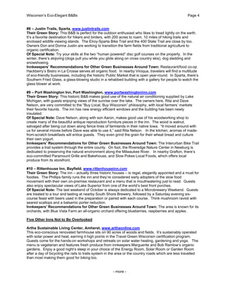 Wisconsin’s Eco-Elegant B&Bs Page 4
- more -
#8 – Justin Trails, Sparta, www.justintrails.com
Their Green Story: This B&B is perfect for the outdoor enthusiast who likes to tread lightly on the earth.
It’s a favorite destination for hikers and birders, with 200 acres to roam, 10 miles of hiking trails and
enclosed wildlife viewing stands. The Elroy-Sparta Bike Trail and the 400 State Trail are close by too.
Owners Don and Donna Justin are working to transition the farm fields from traditional agriculture to
organic certification.
Of Special Note: Try your skills at the two “human powered” disc golf courses on the property. In the
winter, there’s skijoring (dogs pull you while you glide along on cross country skis), dog sledding and
snowshoeing.
Innkeeepers’ Recommendations for Other Green Businesses Around Town: Restaurant/food co-op
Hackberry’s Bistro in La Crosse serves all organic food. In nearby Viroqua, travelers will find a multitude
of eco-friendly businesses, including the historic Public Market that is open year-round. In Sparta, there’s
Southern Fried Glass, a glass-blowing studio in a rehabbed building with a gallery for people to watch the
glass blower at work.
#9 – Port Washington Inn, Port Washington, www.portwashingtoninn.com
Their Green Story: This historic B&B makes good use of the natural air conditioning supplied by Lake
Michigan, with guests enjoying views of the sunrise over the lake. The owners here, Rita and Dave
Nelson, are very committed to the “Buy Local, Buy Wisconsin” philosophy, with local farmers’ markets
their favorite haunts. The inn has new energy efficient windows and the building has been newly
insulated.
Of Special Note: Dave Nelson, along with son Aaron, makes good use of his woodworking shop to
create many of the beautiful antique reproduction furniture pieces in the inn. The wood is walnut,
salvaged after being cut down along fence lines of farmlands in their native Iowa. “It moved around with
us for several moves before Dave was able to use it,” said Rita Nelson. In the kitchen, aromas of made-
from-scratch breakfasts will entice guests. They even grind the grain for their wheat bread and culture
their own yogurt.
Innkeepers’ Recommendations for Other Green Businesses Around Town: The Interurban Bike Trail
provides a trail system through the entire county. On foot, the Riveredge Nature Center in Newburg is
dedicated to preserving the natural environment along the Milwaukee River. In nearby Grafton, there’s
eco-committed Paramount Grille and Bakehouse, and Slow Pokes Local Foods, which offers local
produce from its storefront.
#10 – Rittenhouse Inn, Bayfield, www.rittenhouseinn.com
Their Green Story: The inn – actually three historic houses – is regal, elegantly appointed and a must for
foodies. The Phillips family runs the inn and they’re considered early adopters of the slow food
movement with their own on-premise restaurant and a menu that is mouthwatering just to read. Guests
also enjoy spectacular views of Lake Superior from one of the world’s best front porches.
Of Special Note: The last weekend of October is always dedicated to a Microbrewery Weekend. Guests
are treated to a tour and tasting at nearby South Shore Brewery, followed by a Saturday evening six-
course feast with beers used in the preparation or paired with each course. Think mushroom ravioli with
seared scallops and a balsamic porter reduction.
Innkeepers’ Recommendations for Other Green Businesses Around Town: The area is known for its
orchards, with Blue Vista Farm an all-organic orchard offering blueberries, raspberries and apples.
Five Other Inns Not to Be Overlooked
Artha Sustainable Living Center, Amherst, www.arthaonline.com
This eco-conscious renovated farmhouse sits on 90 acres of woods and fields. It’s sustainably operated
with solar power and heat, earning it high points in the Travel Green Wisconsin certification program.
Guests come for the hands-on workshops and retreats on solar water heating, gardening and yoga. The
menu is vegetarian and features fresh produce from innkeepers Marguerite and Bob Ramlow’s organic
gardens. Enjoy a good night’s sleep in your choice of the Energy Room, Solar Room or Garden Room
after a day of bicycling the rails to trails system in the area or the country roads which are less travelled
than most making them good for biking too.
 