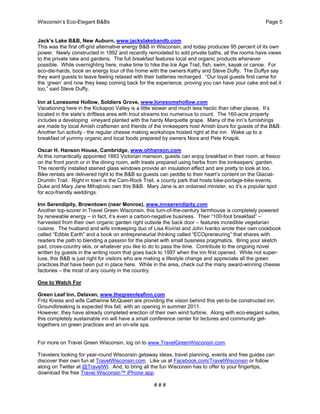 Wisconsin’s Eco-Elegant B&Bs Page 5
# # #
Jack’s Lake B&B, New Auburn, www.jackslakebandb.com
This was the first off-grid alternative energy B&B in Wisconsin, and today produces 95 percent of its own
power. Newly constructed in 1992 and recently remodeled to add private baths, all the rooms have views
to the private lake and gardens. The full breakfast features local and organic products whenever
possible. While overnighting here, make time to hike the Ice Age Trail, fish, swim, kayak or canoe. For
eco-die-hards, book an energy tour of the home with the owners Kathy and Steve Duffy. The Duffys say
they want guests to leave feeling relaxed with their batteries recharged. “Our loyal guests first came for
the ‘green’ and now they keep coming back for the experience, proving you can have your cake and eat it
too,” said Steve Duffy.
Inn at Lonesome Hollow, Soldiers Grove, www.lonesomehollow.com
Vacationing here in the Kickapoo Valley is a little slower and much less hectic than other places. It’s
located in the state’s driftless area with trout streams too numerous to count. The 160-acre property
includes a developing vineyard planted with the hardy Marquette grape. Many of the inn’s furnishings
are made by local Amish craftsmen and friends of the innkeepers host Amish tours for guests of the B&B.
Another fun activity - the regular cheese making workshops hosted right at the inn. Wake up to a
breakfast of yummy organic and local foods prepared by owners Nora and Pete Knapik.
Oscar H. Hanson House, Cambridge, www.ohhanson.com
At this romantically appointed 1883 Victorian mansion, guests can enjoy breakfast in their room, al fresco
on the front porch or in the dining room, with treats prepared using herbs from the innkeepers’ garden.
The recently installed stained glass windows provide an insulation effect and are pretty to look at too.
Bike rentals are delivered right to the B&B so guests can peddle to their heart’s content on the Glacial-
Drumlin Trail. Right in town is the Cam-Rock Trail, a county park that hosts bike-portage-bike events.
Duke and Mary Jane Mihajlovic own this B&B. Mary Jane is an ordained minister, so it’s a popular spot
for eco-friendly weddings.
Inn Serendipity, Browntown (near Monroe), www.innserendipity.com
Another top-scorer in Travel Green Wisconsin, this turn-of-the-century farmhouse is completely powered
by renewable energy – in fact, it’s even a carbon-negative business. Their “100-foot breakfast” –
harvested from their own organic garden right outside the back door – features incredible vegetarian
cuisine. The husband and wife innkeeping duo of Lisa Kivirist and John Ivanko wrote their own cookbook
called “Edible Earth” and a book on entrepreneurial thinking called “ECOpreneuring” that shares with
readers the path to blending a passion for the planet with small business pragmatics. Bring your sketch
pad, cross-country skis, or whatever you like to do to pass the time. Contribute to the ongoing novel
written by guests in the writing room that goes back to 1997 when the inn first opened. While not super-
luxe, this B&B is just right for visitors who are making a lifestyle change and appreciate all the green
practices that have been put in place here. While in the area, check out the many award-winning cheese
factories – the most of any county in the country.
One to Watch For
Green Leaf Inn, Delavan, www.thegreenleafinn.com
Fritz Kreiss and wife Catherine McQueen are providing the vision behind this yet-to-be constructed inn.
Groundbreaking is expected this fall, with an opening in summer 2011.
However, they have already completed erection of their own wind turbine. Along with eco-elegant suites,
this completely sustainable inn will have a small conference center for lectures and community get-
togethers on green practices and an on-site spa.
For more on Travel Green Wisconsin, log on to www.TravelGreenWisconsin.com.
Travelers looking for year-round Wisconsin getaway ideas, travel planning, events and free guides can
discover their own fun at TravelWisconsin.com. Like us at Facebook.com/TravelWisconsin or follow
along on Twitter at @TravelWI. And, to bring all the fun Wisconsin has to offer to your fingertips,
download the free Travel Wisconsin™ iPhone app.
 