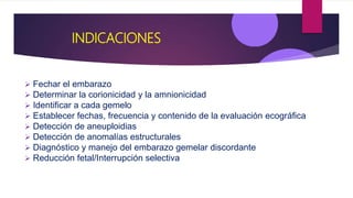 INDICACIONES
 Fechar el embarazo
 Determinar la corionicidad y la amnionicidad
 Identificar a cada gemelo
 Establecer fechas, frecuencia y contenido de la evaluación ecográfica
 Detección de aneuploidias
 Detección de anomalías estructurales
 Diagnóstico y manejo del embarazo gemelar discordante
 Reducción fetal/Interrupción selectiva
 